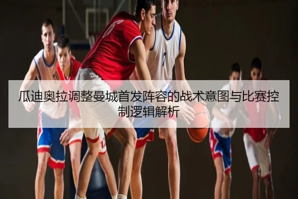 瓜迪奥拉调整曼城首发阵容的战术意图与比赛控制逻辑解析