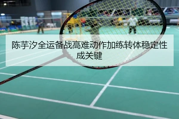 陈芋汐全运备战高难动作加练转体稳定性成关键