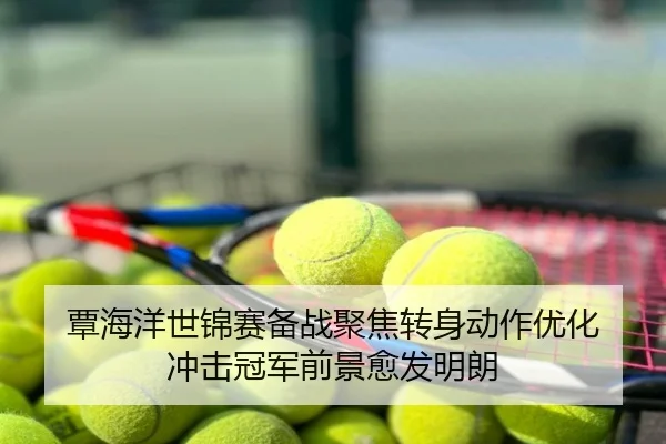 覃海洋世锦赛备战聚焦转身动作优化 冲击冠军前景愈发明朗