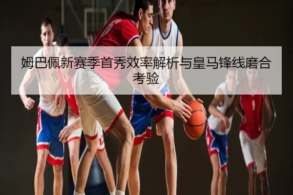 姆巴佩新赛季首秀效率解析与皇马锋线磨合考验