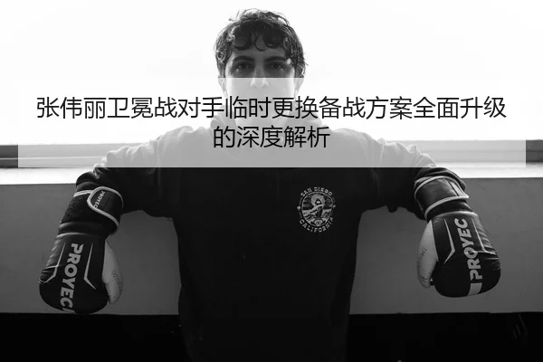 张伟丽卫冕战对手临时更换备战方案全面升级的深度解析