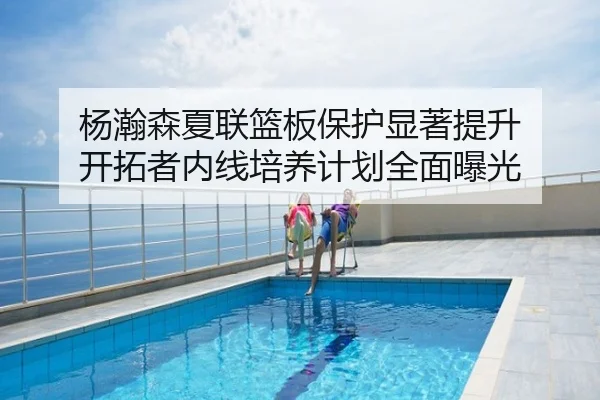 杨瀚森夏联篮板保护显著提升 开拓者内线培养计划全面曝光