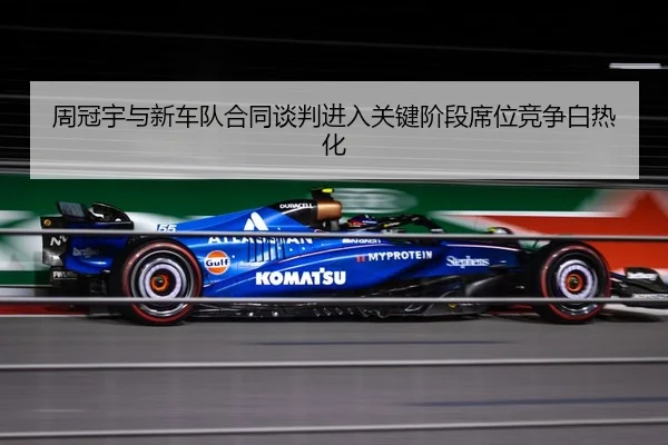 周冠宇与新车队合同谈判进入关键阶段席位竞争白热化