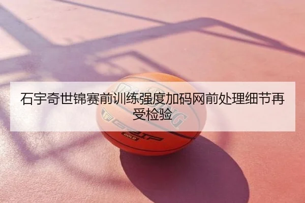 石宇奇世锦赛前训练强度加码网前处理细节再受检验