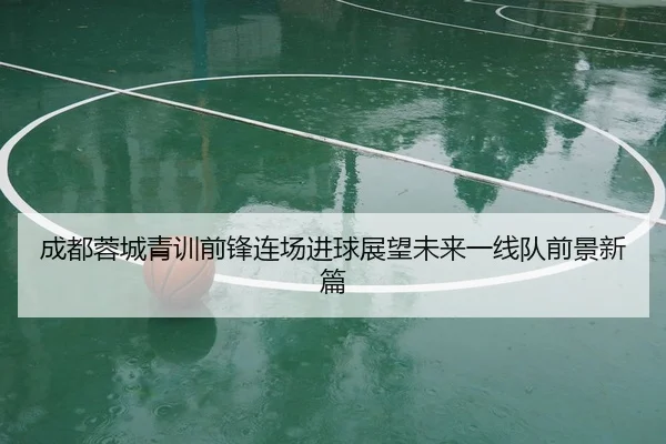 成都蓉城青训前锋连场进球展望未来一线队前景新篇